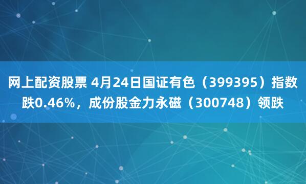 网上配资股票 4月24日国证有色（399395）指数跌0.46%，成份股金力永磁（300748）领跌