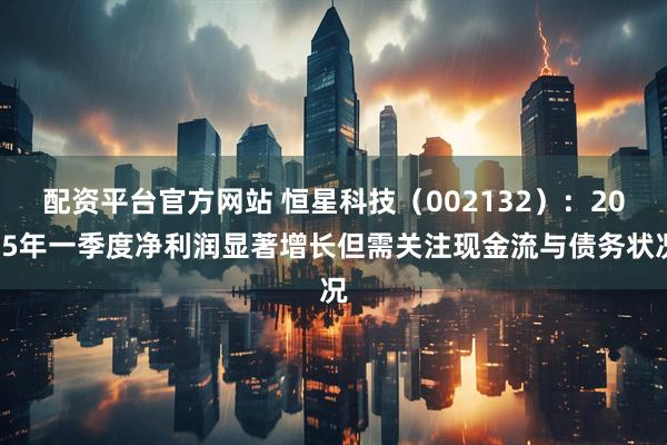 配资平台官方网站 恒星科技（002132）：2025年一季度净利润显著增长但需关注现金流与债务状况