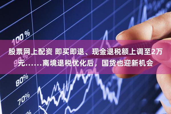 股票网上配资 即买即退、现金退税额上调至2万元……离境退税优化后，国货也迎新机会