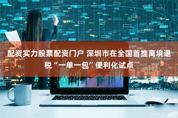 配资实力股票配资门户 深圳市在全国首推离境退税“一单一包”便利化试点