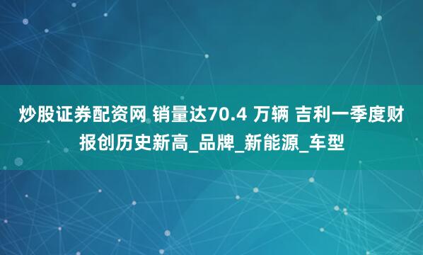 炒股证券配资网 销量达70.4 万辆 吉利一季度财报创历史新高_品牌_新能源_车型