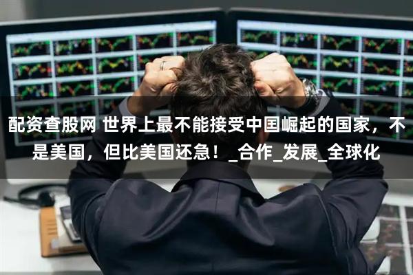 配资查股网 世界上最不能接受中囯崛起的国家，不是美国，但比美国还急！_合作_发展_全球化