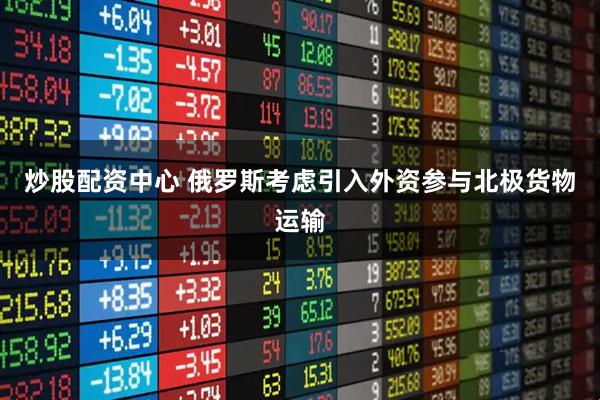 炒股配资中心 俄罗斯考虑引入外资参与北极货物运输