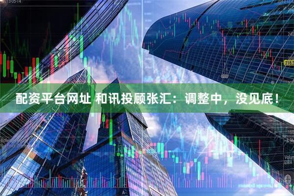 配资平台网址 和讯投顾张汇：调整中，没见底！