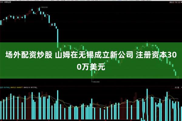 场外配资炒股 山姆在无锡成立新公司 注册资本300万美元