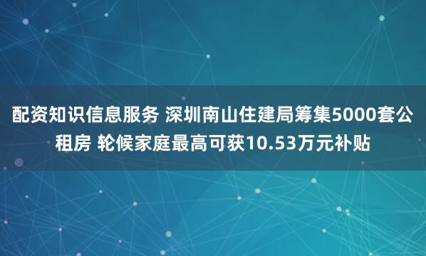 配资知识信息服务 深圳南山住建局筹集5000套公租房 轮候家庭最高可获10.53万元补贴