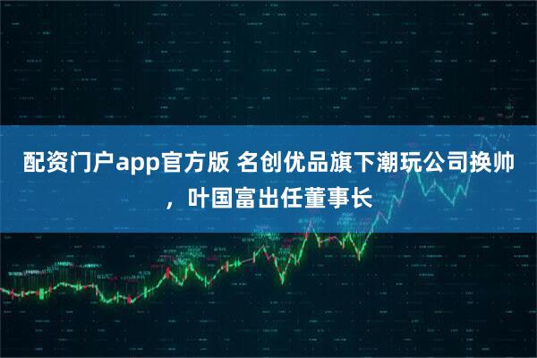 配资门户app官方版 名创优品旗下潮玩公司换帅，叶国富出任董事长