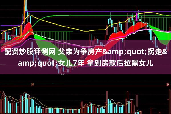 配资炒股评测网 父亲为争房产&quot;拐走&quot;女儿7年 拿到房款后拉黑女儿