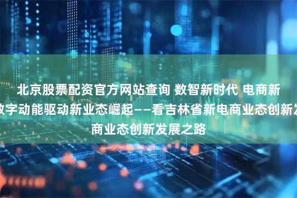 北京股票配资官方网站查询 数智新时代 电商新价值｜数字动能驱动新业态崛起——看吉林省新电商业态创新发展之路