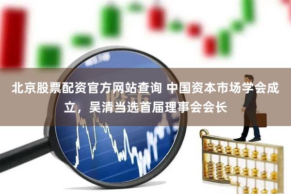 北京股票配资官方网站查询 中国资本市场学会成立，吴清当选首届理事会会长