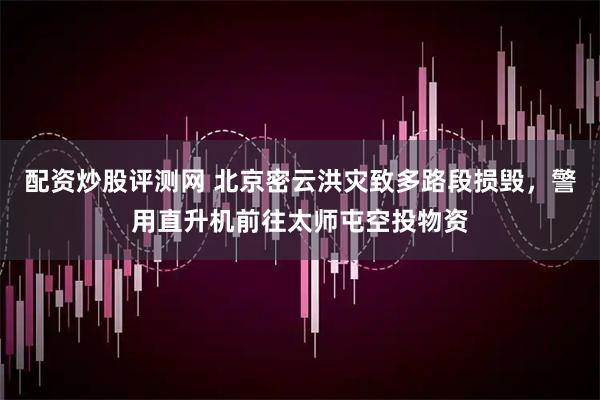 配资炒股评测网 北京密云洪灾致多路段损毁，警用直升机前往太师屯空投物资