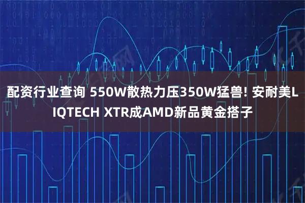 配资行业查询 550W散热力压350W猛兽! 安耐美LIQTECH XTR成AMD新品黄金搭子