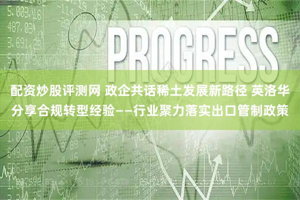 配资炒股评测网 政企共话稀土发展新路径 英洛华分享合规转型经验——行业聚力落实出口管制政策