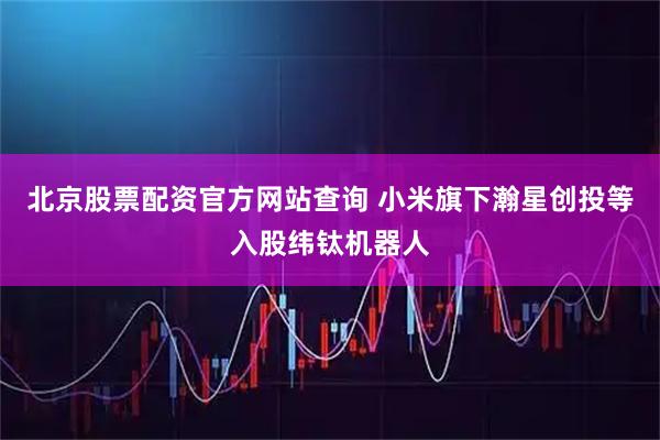 北京股票配资官方网站查询 小米旗下瀚星创投等入股纬钛机器人