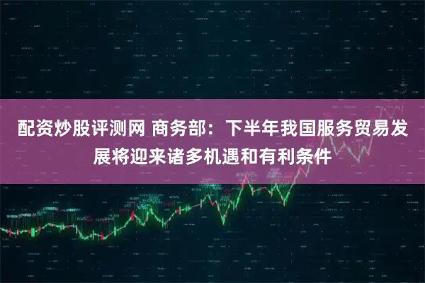 配资炒股评测网 商务部：下半年我国服务贸易发展将迎来诸多机遇和有利条件