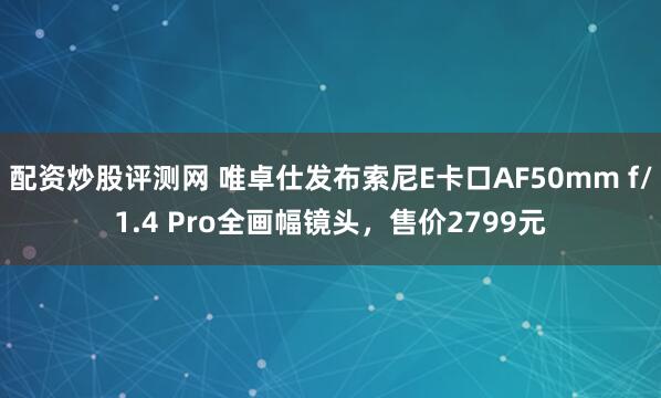 配资炒股评测网 唯卓仕发布索尼E卡口AF50mm f/1.4 Pro全画幅镜头，售价2799元
