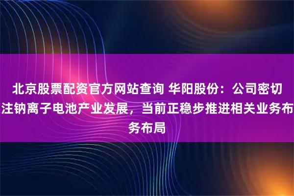 北京股票配资官方网站查询 华阳股份:公司密切关注钠离子电池产业发展,当前正稳步推进相关业务布局