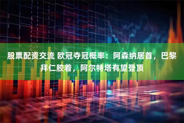 股票配资交流 欧冠夺冠概率：阿森纳居首，巴黎拜仁胶着，阿尔特塔有望登顶