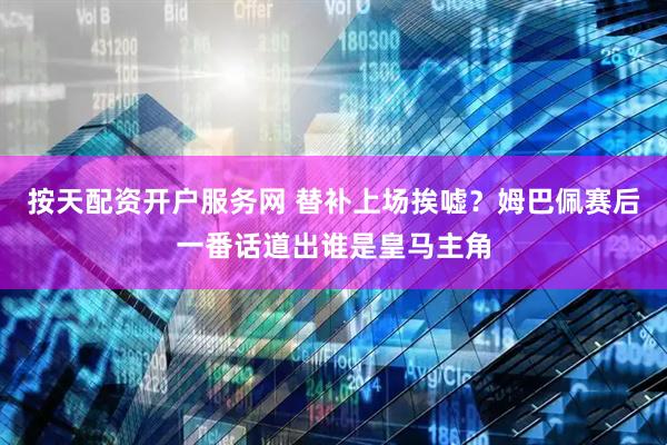 按天配资开户服务网 替补上场挨嘘？姆巴佩赛后一番话道出谁是皇马主角