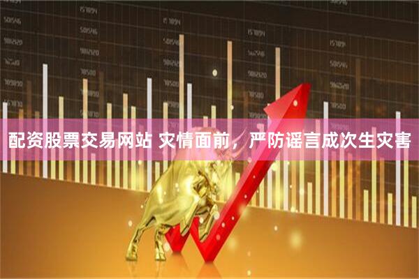 配资股票交易网站 灾情面前，严防谣言成次生灾害