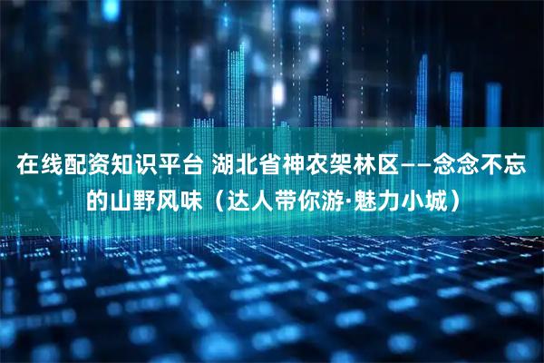 在线配资知识平台 湖北省神农架林区——念念不忘的山野风味（达人带你游·魅力小城）