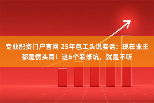 专业配资门户官网 25年包工头说实话：现在业主都是愣头青！这6个装修坑，就是不听