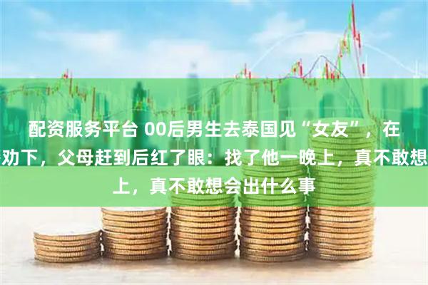 配资服务平台 00后男生去泰国见“女友”，在机场被民警劝下，父母赶到后红了眼：找了他一晚上，真不敢想会出什么事