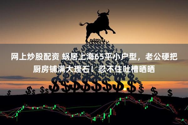 网上炒股配资 蜗居上海65平小户型，老公硬把厨房铺满大理石！忍不住吐槽晒晒