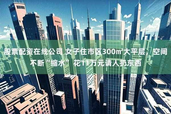 股票配资在线公司 女子住市区300㎡大平层，空间不断“缩水” 花11万元请人扔东西