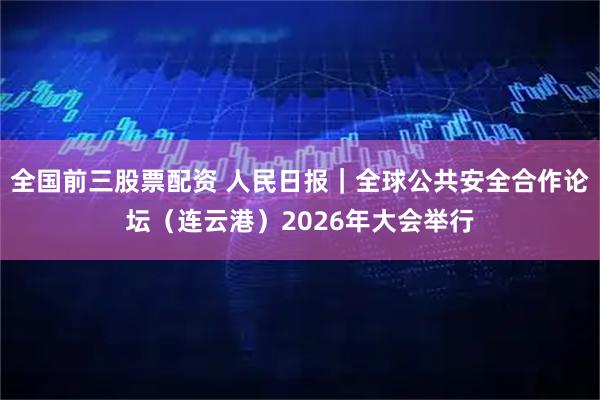 全国前三股票配资 人民日报｜全球公共安全合作论坛（连云港）2026年大会举行