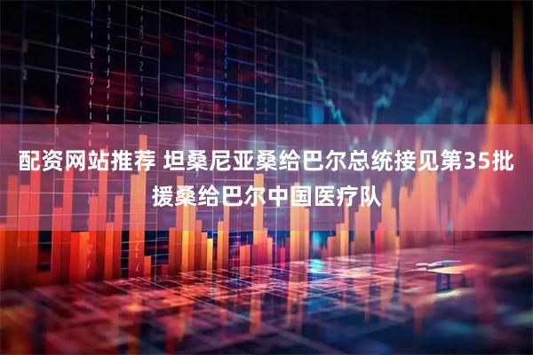 配资网站推荐 坦桑尼亚桑给巴尔总统接见第35批援桑给巴尔中国医疗队