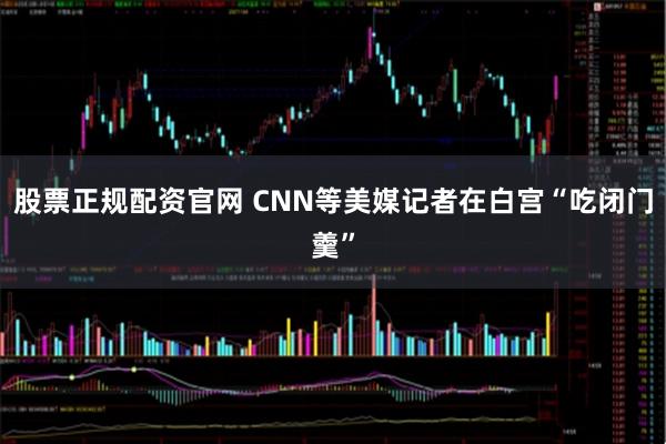 股票正规配资官网 CNN等美媒记者在白宫“吃闭门羹”