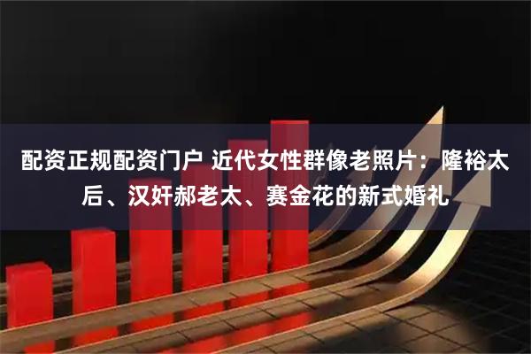 配资正规配资门户 近代女性群像老照片:隆裕太后、汉奸郝老太、赛金花的新式婚礼