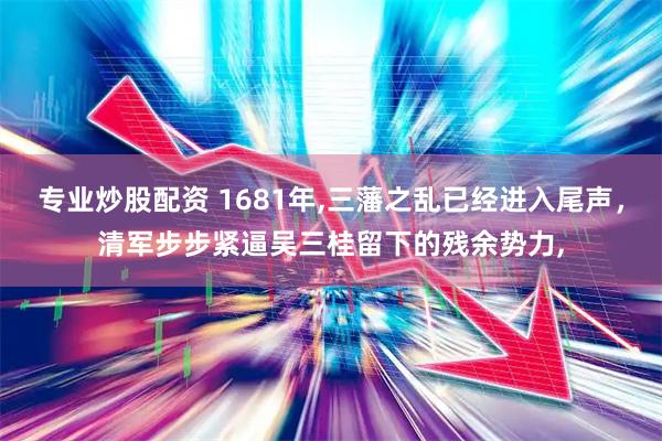 专业炒股配资 1681年,三藩之乱已经进入尾声，清军步步紧逼吴三桂留下的残余势力,